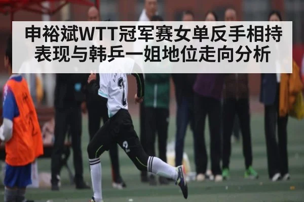 申裕斌WTT冠军赛女单反手相持表现与韩乒一姐地位走向分析