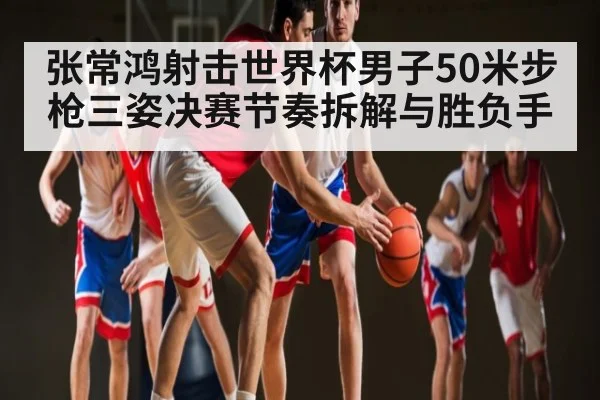 张常鸿射击世界杯男子50米步枪三姿决赛节奏拆解与胜负手 - c7c7.vip，c7c7.app
